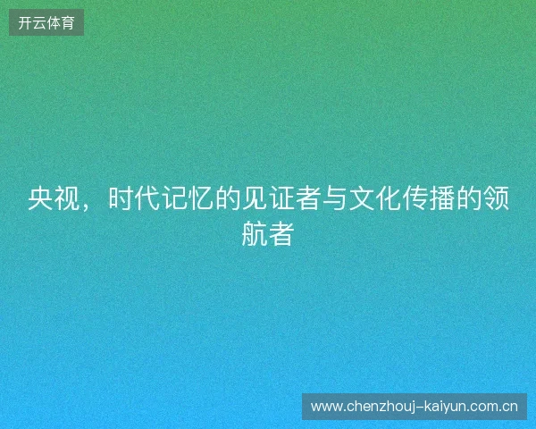 央视，时代记忆的见证者与文化传播的领航者